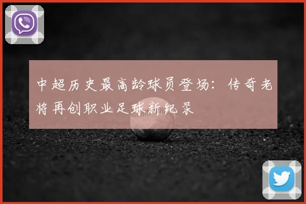 中超历史最高龄球员登场：传奇老将再创职业足球新纪录
