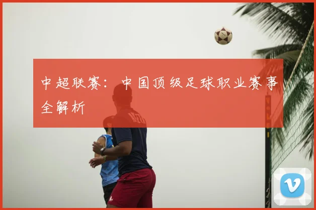 中超联赛：中国顶级足球职业赛事全解析