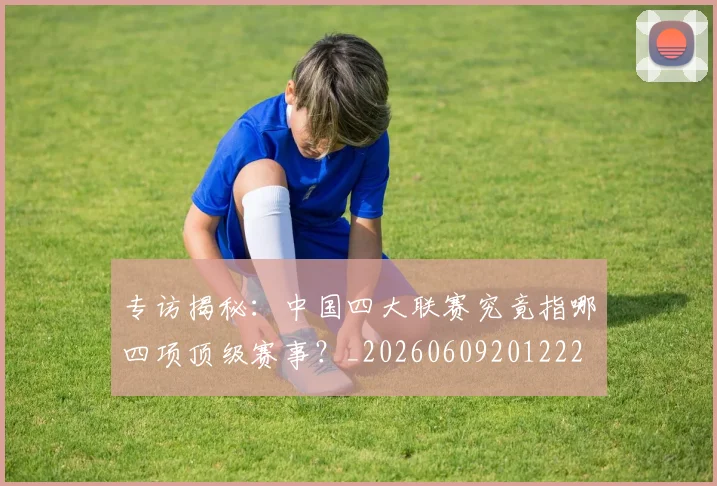 专访揭秘：中国四大联赛究竟指哪四项顶级赛事？_20260609201222